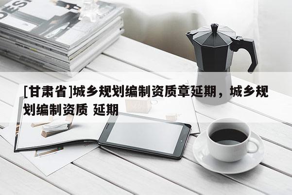 [甘肅省]城鄉(xiāng)規(guī)劃編制資質(zhì)章延期，城鄉(xiāng)規(guī)劃編制資質(zhì) 延期