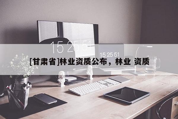 [甘肅省]林業(yè)資質(zhì)公布，林業(yè) 資質(zhì)