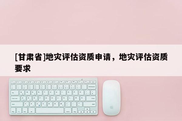 [甘肅省]地災(zāi)評估資質(zhì)申請，地災(zāi)評估資質(zhì)要求