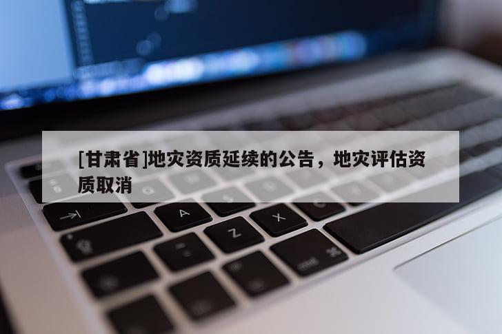 [甘肅省]地災(zāi)資質(zhì)延續(xù)的公告，地災(zāi)評估資質(zhì)取消