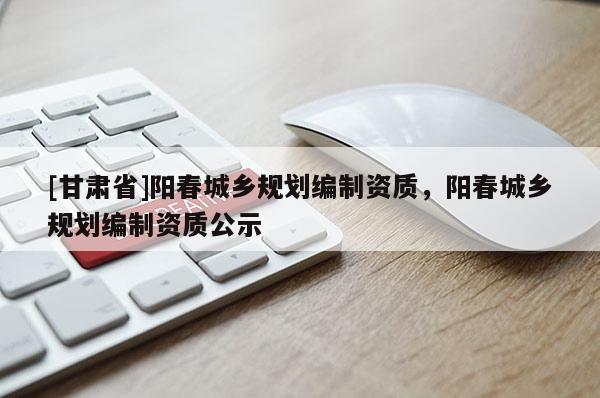 [甘肅省]陽(yáng)春城鄉(xiāng)規(guī)劃編制資質(zhì)，陽(yáng)春城鄉(xiāng)規(guī)劃編制資質(zhì)公示