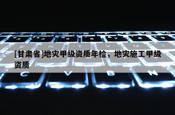 [甘肅省]地災(zāi)甲級(jí)資質(zhì)年檢，地災(zāi)施工甲級(jí)資質(zhì)