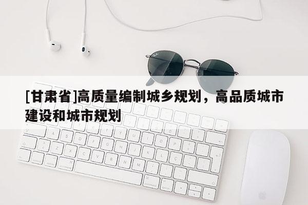 [甘肅省]高質量編制城鄉(xiāng)規(guī)劃，高品質城市建設和城市規(guī)劃