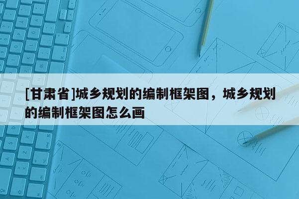 [甘肅省]城鄉(xiāng)規(guī)劃的編制框架圖，城鄉(xiāng)規(guī)劃的編制框架圖怎么畫