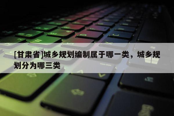 [甘肅省]城鄉(xiāng)規(guī)劃編制屬于哪一類，城鄉(xiāng)規(guī)劃分為哪三類
