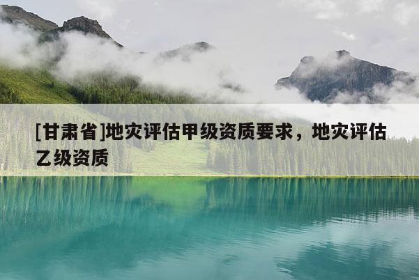 [甘肅省]地災(zāi)評(píng)估甲級(jí)資質(zhì)要求，地災(zāi)評(píng)估乙級(jí)資質(zhì)