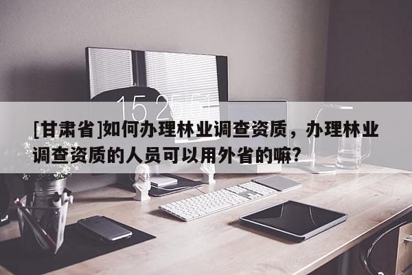 [甘肅省]如何辦理林業(yè)調(diào)查資質(zhì)，辦理林業(yè)調(diào)查資質(zhì)的人員可以用外省的嘛?