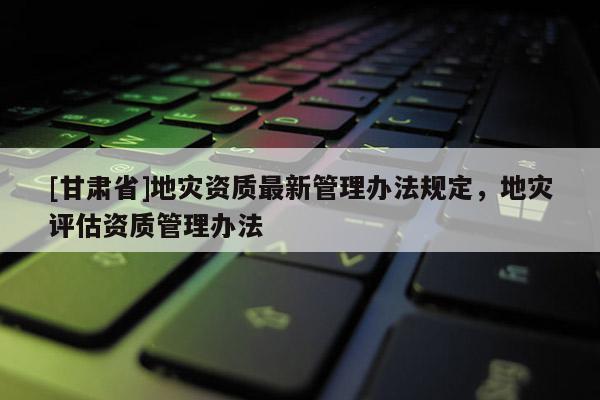 [甘肅省]地災(zāi)資質(zhì)最新管理辦法規(guī)定，地災(zāi)評估資質(zhì)管理辦法