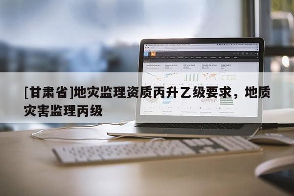 [甘肅省]地災(zāi)監(jiān)理資質(zhì)丙升乙級要求，地質(zhì)災(zāi)害監(jiān)理丙級