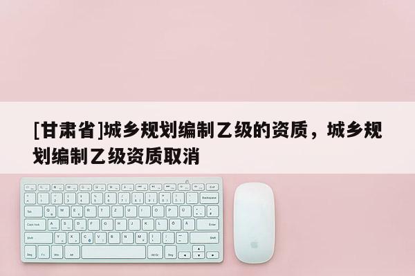 [甘肅省]城鄉(xiāng)規(guī)劃編制乙級(jí)的資質(zhì)，城鄉(xiāng)規(guī)劃編制乙級(jí)資質(zhì)取消