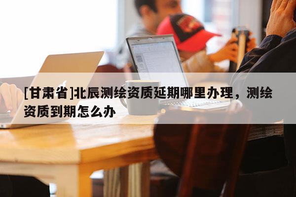 [甘肅省]北辰測(cè)繪資質(zhì)延期哪里辦理，測(cè)繪資質(zhì)到期怎么辦