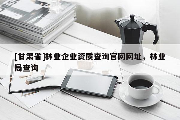 [甘肅省]林業(yè)企業(yè)資質(zhì)查詢官網(wǎng)網(wǎng)址，林業(yè)局查詢