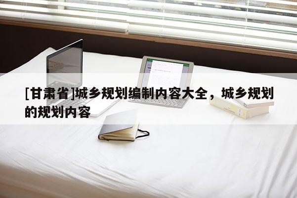 [甘肅省]城鄉(xiāng)規(guī)劃編制內(nèi)容大全，城鄉(xiāng)規(guī)劃的規(guī)劃內(nèi)容