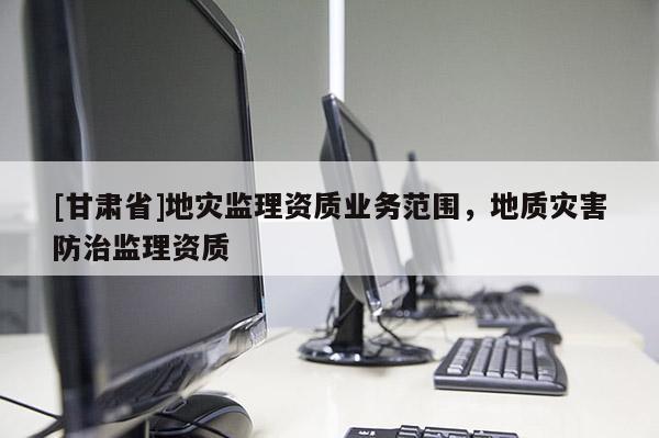 [甘肅省]地災(zāi)監(jiān)理資質(zhì)業(yè)務(wù)范圍，地質(zhì)災(zāi)害防治監(jiān)理資質(zhì)