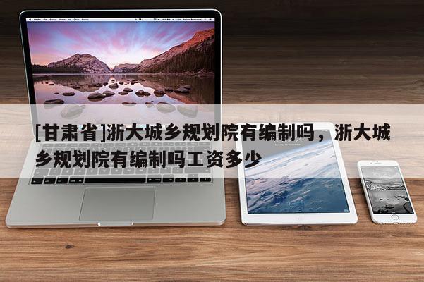 [甘肅省]浙大城鄉(xiāng)規(guī)劃院有編制嗎，浙大城鄉(xiāng)規(guī)劃院有編制嗎工資多少
