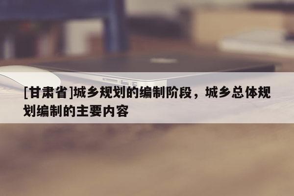 [甘肅省]城鄉(xiāng)規(guī)劃的編制階段，城鄉(xiāng)總體規(guī)劃編制的主要內(nèi)容