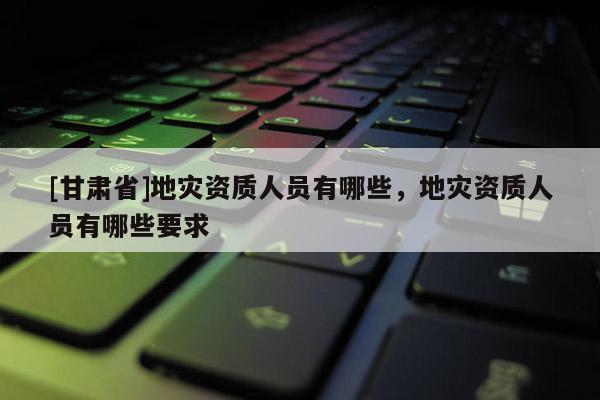 [甘肅省]地災(zāi)資質(zhì)人員有哪些，地災(zāi)資質(zhì)人員有哪些要求