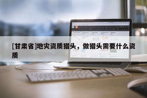 [甘肅省]地災(zāi)資質(zhì)獵頭，做獵頭需要什么資質(zhì)