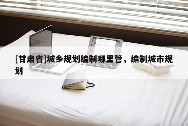 [甘肅省]城鄉(xiāng)規(guī)劃編制哪里管，編制城市規(guī)劃