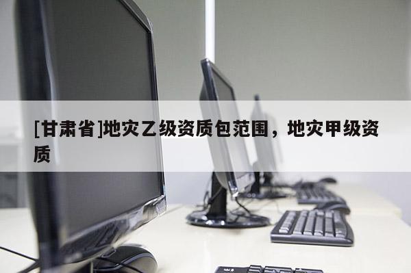 [甘肅省]地災(zāi)乙級資質(zhì)包范圍，地災(zāi)甲級資質(zhì)
