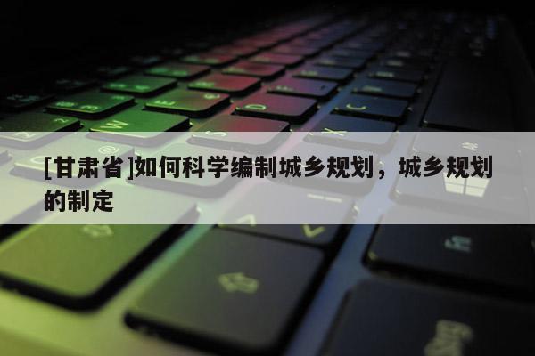 [甘肅省]如何科學編制城鄉(xiāng)規(guī)劃，城鄉(xiāng)規(guī)劃的制定