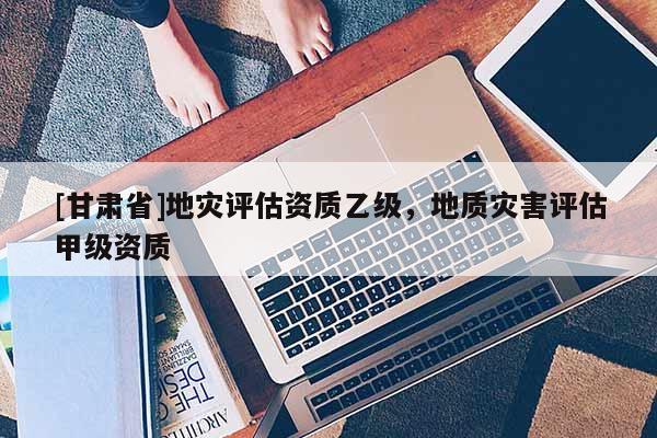 [甘肅省]地災(zāi)評估資質(zhì)乙級，地質(zhì)災(zāi)害評估甲級資質(zhì)