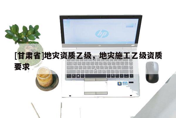 [甘肅省]地災(zāi)資質(zhì)乙級(jí)，地災(zāi)施工乙級(jí)資質(zhì)要求