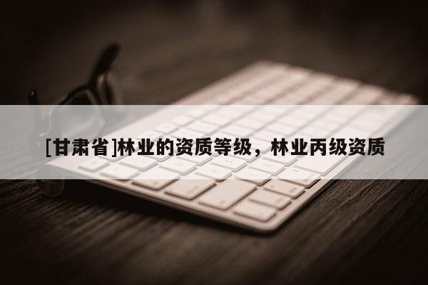 [甘肅省]林業(yè)的資質(zhì)等級(jí)，林業(yè)丙級(jí)資質(zhì)