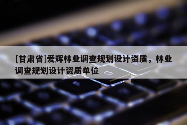 [甘肅省]愛(ài)輝林業(yè)調(diào)查規(guī)劃設(shè)計(jì)資質(zhì)，林業(yè)調(diào)查規(guī)劃設(shè)計(jì)資質(zhì)單位