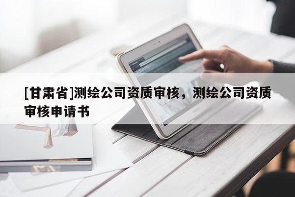 [甘肅省]測繪公司資質(zhì)審核，測繪公司資質(zhì)審核申請書