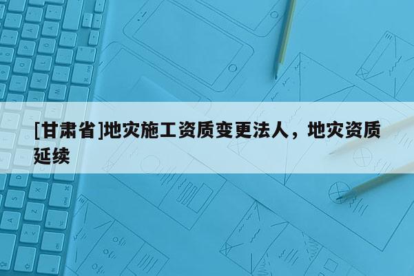 [甘肅省]地災(zāi)施工資質(zhì)變更法人，地災(zāi)資質(zhì)延續(xù)