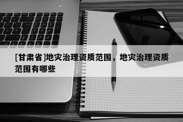 [甘肅省]地災(zāi)治理資質(zhì)范圍，地災(zāi)治理資質(zhì)范圍有哪些