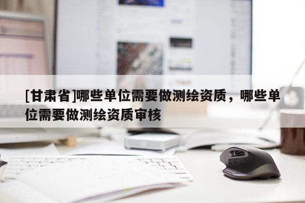 [甘肅省]哪些單位需要做測繪資質(zhì)，哪些單位需要做測繪資質(zhì)審核