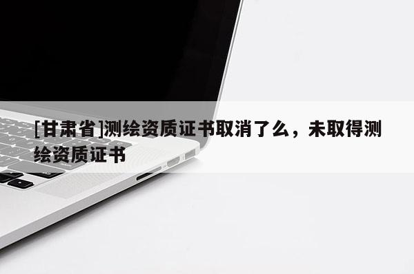 [甘肅省]測繪資質(zhì)證書取消了么，未取得測繪資質(zhì)證書
