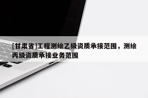 [甘肅省]工程測繪乙級資質(zhì)承接范圍，測繪丙級資質(zhì)承接業(yè)務(wù)范圍