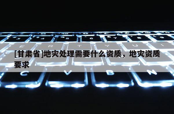 [甘肅省]地災(zāi)處理需要什么資質(zhì)，地災(zāi)資質(zhì)要求