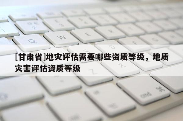 [甘肅省]地災(zāi)評(píng)估需要哪些資質(zhì)等級(jí)，地質(zhì)災(zāi)害評(píng)估資質(zhì)等級(jí)