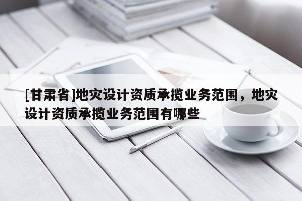 [甘肅省]地災(zāi)設(shè)計(jì)資質(zhì)承攬業(yè)務(wù)范圍，地災(zāi)設(shè)計(jì)資質(zhì)承攬業(yè)務(wù)范圍有哪些