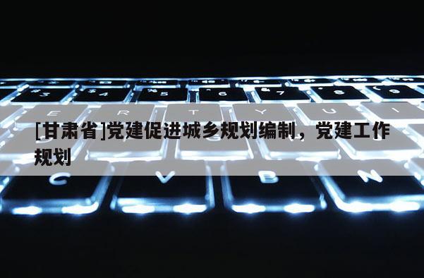 [甘肅省]黨建促進(jìn)城鄉(xiāng)規(guī)劃編制，黨建工作規(guī)劃