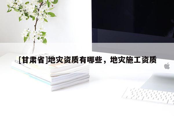 [甘肅省]地災(zāi)資質(zhì)有哪些，地災(zāi)施工資質(zhì)
