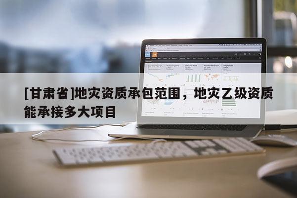 [甘肅省]地災(zāi)資質(zhì)承包范圍，地災(zāi)乙級資質(zhì)能承接多大項(xiàng)目