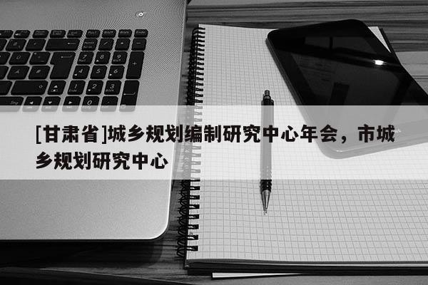 [甘肅省]城鄉(xiāng)規(guī)劃編制研究中心年會(huì)，市城鄉(xiāng)規(guī)劃研究中心