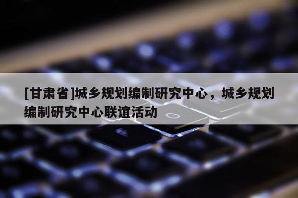 [甘肅省]城鄉(xiāng)規(guī)劃編制研究中心，城鄉(xiāng)規(guī)劃編制研究中心聯(lián)誼活動(dòng)