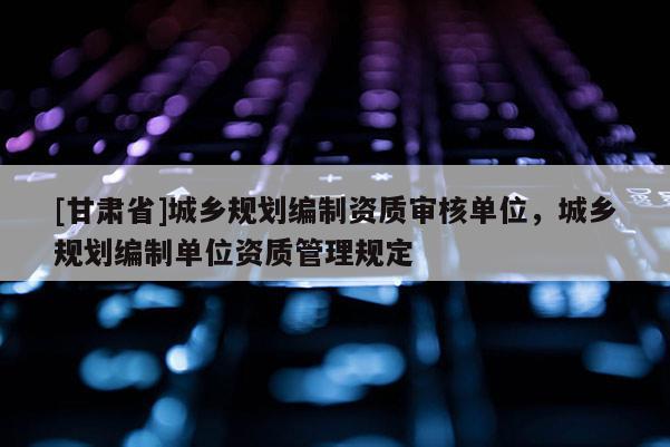 [甘肅省]城鄉(xiāng)規(guī)劃編制資質(zhì)審核單位，城鄉(xiāng)規(guī)劃編制單位資質(zhì)管理規(guī)定