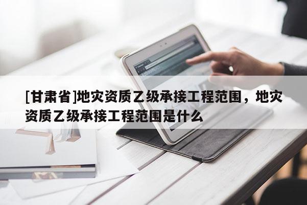 [甘肅省]地災(zāi)資質(zhì)乙級承接工程范圍，地災(zāi)資質(zhì)乙級承接工程范圍是什么