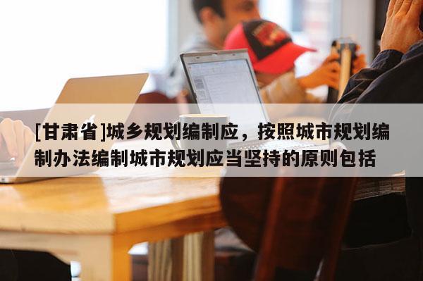 [甘肅省]城鄉(xiāng)規(guī)劃編制應，按照城市規(guī)劃編制辦法編制城市規(guī)劃應當堅持的原則包括