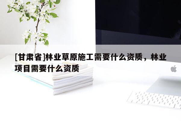 [甘肅省]林業(yè)草原施工需要什么資質(zhì)，林業(yè)項(xiàng)目需要什么資質(zhì)