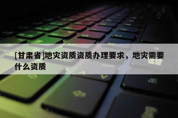 [甘肅省]地災(zāi)資質(zhì)資質(zhì)辦理要求，地災(zāi)需要什么資質(zhì)
