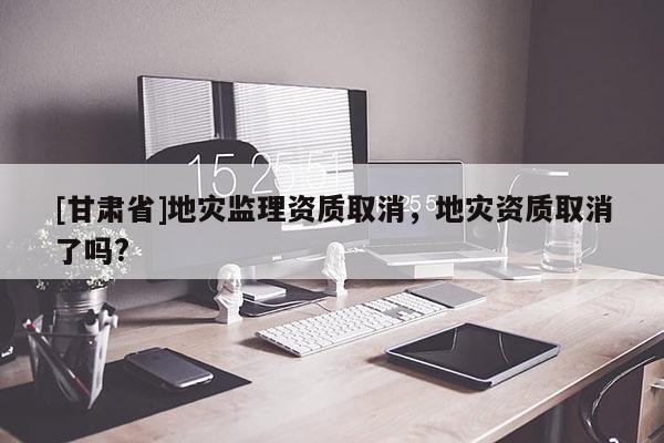 [甘肅省]地災(zāi)監(jiān)理資質(zhì)取消，地災(zāi)資質(zhì)取消了嗎?