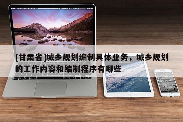 [甘肅省]城鄉(xiāng)規(guī)劃編制具體業(yè)務，城鄉(xiāng)規(guī)劃的工作內容和編制程序有哪些